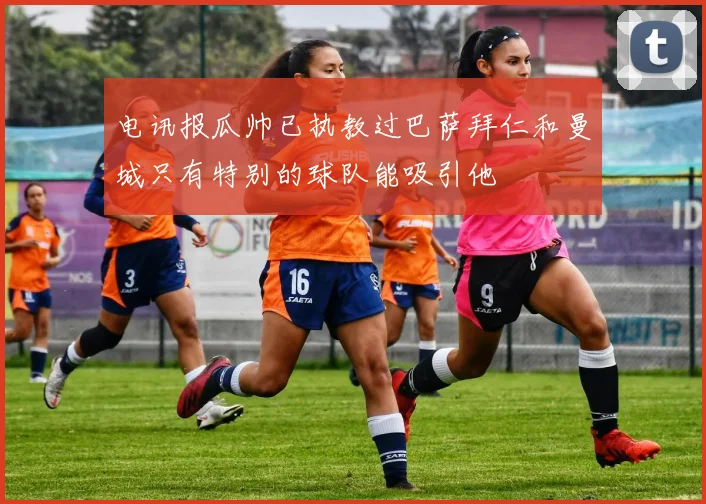 电讯报瓜帅已执教过巴萨拜仁和曼城只有特别的球队能吸引他