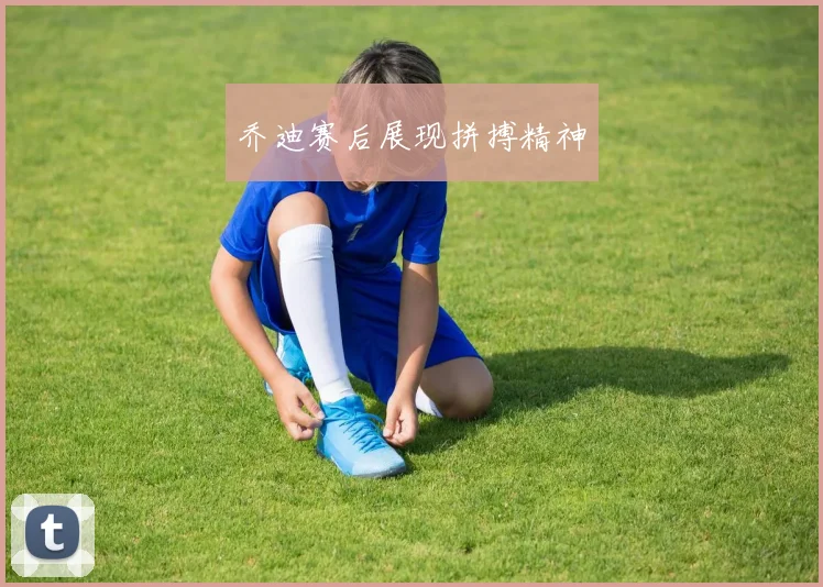 乔迪赛后展现拼搏精神